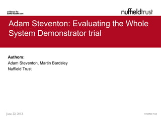 © Nuffield TrustJune 22, 2012
Adam Steventon: Evaluating the Whole
System Demonstrator trial
Authors:
Adam Steventon, Martin Bardsley
Nuffield Trust
 
