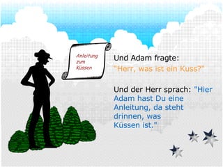 Und Adam fragte: “ Herr, was ist ein Kuss?" Und der Herr sprach:  "Hier Adam hast Du eine Anleitung, da steht drinnen, was Küssen ist." Anleitung zum Küssen 