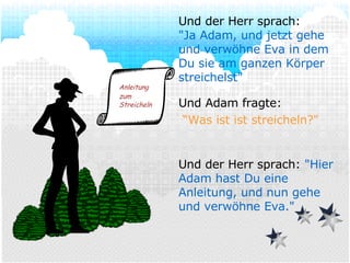 Und Adam fragte: “ Was ist ist streicheln?" Und der Herr sprach:  "Hier Adam hast Du eine Anleitung, und nun gehe und verwöhne Eva." Und der Herr sprach: "Ja Adam, und jetzt gehe und verwöhne Eva in dem Du sie am ganzen Körper streichelst" Anleitung zum   Streicheln 