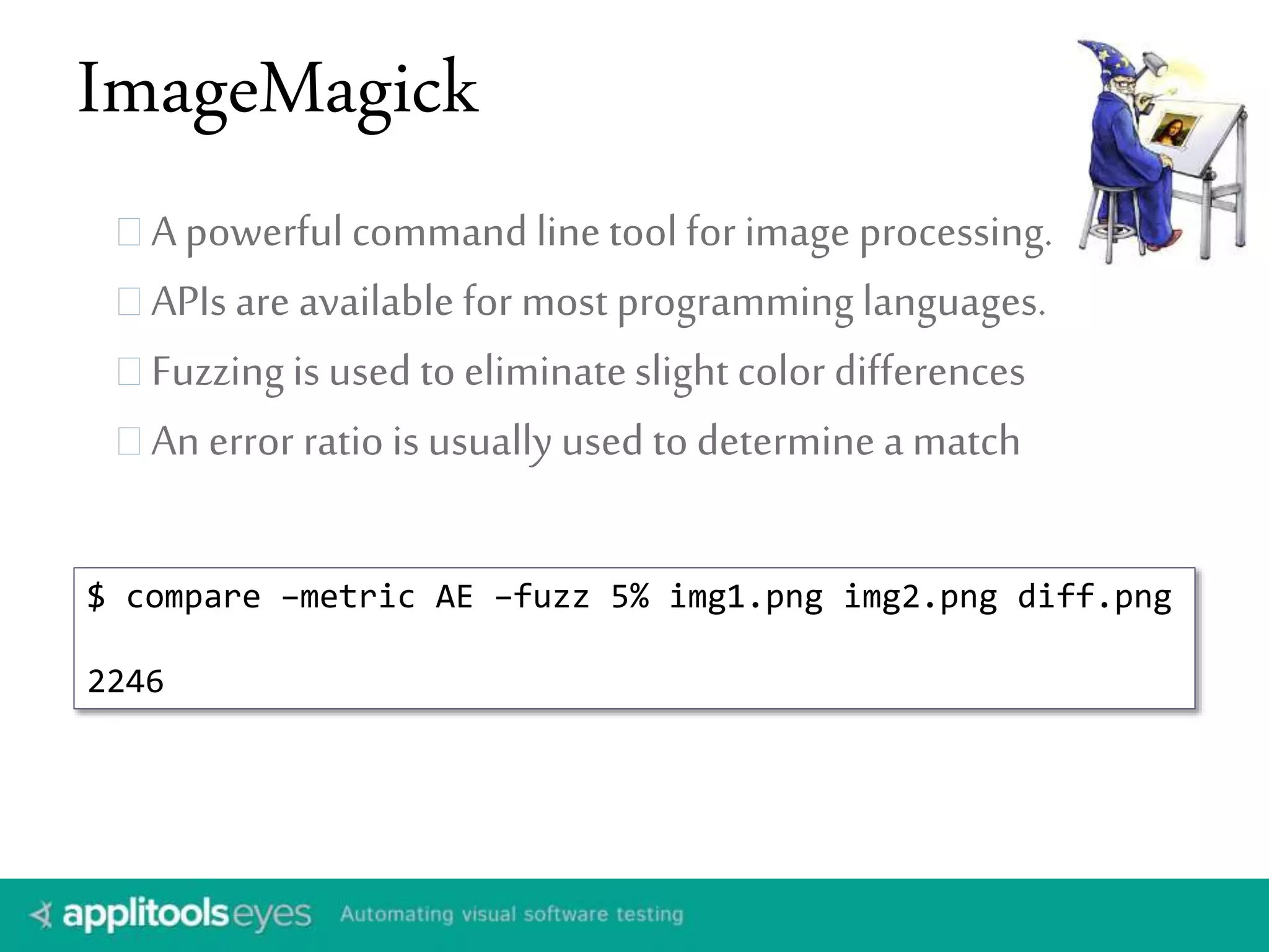 ImageMagick 
A powerful command line tool for image processing. 
APIs are available for most programming languages. 
Fuzzing is used to eliminate slight color differences 
An error ratio is usually used to determine a match 
$ compare –metric AE –fuzz 5% img1.png img2.png diff.png 
2246 
 