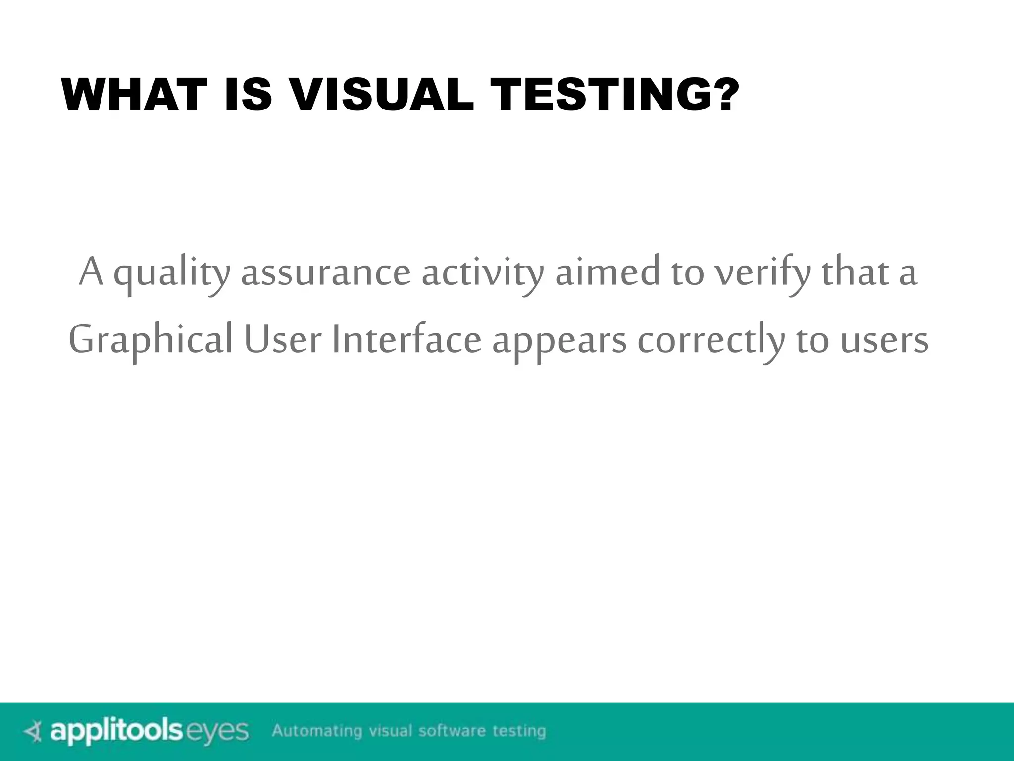 WHAT IS VISUAL TESTING? 
A quality assurance activity aimed to verify that a 
Graphical User Interface appears correctly to users 
 