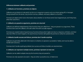 Diﬀerences between callbacks and promises
1. Callbacks are functions, promises are objects
Callbacks are just blocks of code which can be run in response to events such as as timers going oﬀ or messages
being received from the server. Any function can be a callback, and every callback is a function.
Promises are objects which store information about whether or not those events have happened yet, and if they have,
what their outcome is.
2. Callbacks are passed as arguments, promises are returned
Callbacks are deﬁned independently of the functions they are called from – they are passed in as arguments. These
functions then store the callback, and call it when the event actually happens.
Promises are created inside of asynchronous functions (those which might not return a response until later), and then
returned. When an event happens, the asynchronous function will update the promise to notify the outside world.
3. Callbacks handle success and failure, promises don’t handle anything
Callbacks are generally called with information on whether an operation succeeded or failed, and must be able to
handle both scenarios.
Promises don’t handle anything by default, but success and failure handlers are attached later.
4. Callbacks can represent multiple events, promises represent at most one
Callbacks can be called multiple times by the functions they are passed to.
Promises can only represent one event – they are either successful once, or failed once
 