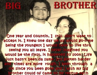 bIGbIG bROTHERbROTHER
One year and countin, I still don't want toOne year and countin, I still don't want to
accept it. I knew one day we all would go-n-meaccept it. I knew one day we all would go-n-me
being the youngest I would have to live thrubeing the youngest I would have to live thru
seeing you all leave. I never imagined youseeing you all leave. I never imagined you
would be the first, it happened so soon. Lifewould be the first, it happened so soon. Life
just hasn't been da same. It's gotten harderjust hasn't been da same. It's gotten harder
and times are more rough. I been through aand times are more rough. I been through a
lot since you been gone and I wish my biglot since you been gone and I wish my big
brother could of came to my rescue eachbrother could of came to my rescue each
 