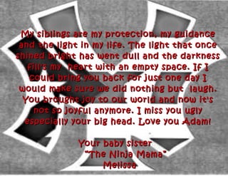 My siblings are my protection, my guidanceMy siblings are my protection, my guidance
and the light in my life. The light that onceand the light in my life. The light that once
shined bright has went dull and the darknessshined bright has went dull and the darkness
fill's my heart with an empty space. If Ifill's my heart with an empty space. If I
could bring you back for just one day Icould bring you back for just one day I
would make sure we did nothing but laugh.would make sure we did nothing but laugh.
You brought joy to our world and now it'sYou brought joy to our world and now it's
not so joyful anymore. I miss you uglynot so joyful anymore. I miss you ugly
especially your big head. Love you Adam!especially your big head. Love you Adam!
Your baby sisterYour baby sister
“The Ninja Mama”“The Ninja Mama”
MelissaMelissa
 