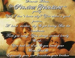 Precious GrandsonPrecious Grandson
Dearest Adam,Dearest Adam,
You where always special we lost you soYou where always special we lost you so
young.young.
Yet I don”t know why? You where a goodYet I don”t know why? You where a good
person,person,
A hard worker, shy & yet loving.But theA hard worker, shy & yet loving.But the
lonelinessloneliness
Took you away. You always seemed lonelyTook you away. You always seemed lonely
& ad.& ad.
You had all of us & you loved yourYou had all of us & you loved your
Mom,Dad&Mom,Dad&
Especially your son Jonathan,your brotherEspecially your son Jonathan,your brother
 