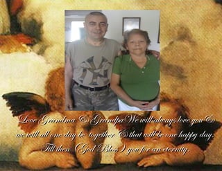 Love Grandma & GrandpaWe will always love you&Love Grandma & GrandpaWe will always love you&
we will all one day be together & that will be one happy day.we will all one day be together & that will be one happy day.
Till then (God Bless ) you for an eternity.Till then (God Bless ) you for an eternity.
 