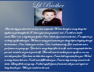 Lil Brother
Since the day you where born we have been inseperable.We been through so many things but
together we got throughit all.It's been a year since you passed and I'm still at a lost for
words.There's not a day that goes by that I don't think of you and wonder how I'm suppost to go
on living my life without you. We have so many good memories you always kept us laughing through
the hard times. I can't believe your not here I don't understand why God would take such a
good person at a young age. You had so many things left to do in life and so many people that love
you and wanted to see you do good in life. There will never be another you in my life no one can
ever take your place.You knew me better than anyone I never held any secrets from you.We had
so many dreams that now I could never fulfill without you.I was too busy running around in the
streets. Living life the wrong way I robbed myself of years of memories with you and regret not
being there for you. When you needed me the most.
 