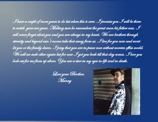 I have a couple of more years to do but when this is over. I promise you I will be there
to watch your son grow. Making sure he remembers the great man his father was. I
will never forget about you and you are always in my heart. We are brothers through
eternity and beyond can't noone take that away from us. I live for you now and wont
let you or the family down. I pray that you are in peace now without worries ofthis world.
We will see each other again but for now I got you brah till that day comes. I love you
look out for me from up above. You are a star in my eyes in life and in death.
Love your Brother,
Manny
 