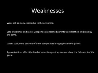 Weaknesses
Wont sell as many copies due to the age rating.


Lots of violence and use of weapons so concerned parents wont let their children buy
the game.


Losses costumers because of there competitors bringing out newer games.


Age restrictions affect the level of advertising as they can not show the full extent of the
game.
 
