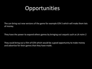 Opportunities

The can bring out new versions of the game for example GTA 5 which will make them lots
of money.


They have the power to expand others games by bringing out sequels such as LA noire 2


They could bring out a film of GTA which would be a good opportunity to make money
and advertise for their games that they have made.
 