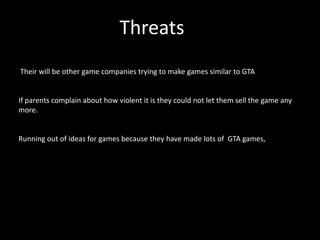 Threats
Their will be other game companies trying to make games similar to GTA


If parents complain about how violent it is they could not let them sell the game any
more.


Running out of ideas for games because they have made lots of GTA games,
 