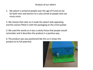 Analysis of our advert

1. My advert is aimed at people over the age of 9 and can be
   for both men and women its is also aimed at people who eat
   mints mints

2. We choose that color as it made the advert look appealing
and the colures fitted in with the packaging on the smint packet.

3. We used the words as it was a catchy fraise that people would
remember and it describes the product in a positive way.

4. The product was was positioned like this as it shows the
product at its full potential.
 