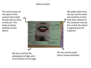 Advert analysis


The main fuscous of                                             We spoke about how
the advert is the                                               the lips and the teeth
product that makes                                              were perfect so they
the lips look as shiny                                          have been altered on
as they are. This                                               the computer they do
helps to attract                                                this so that the advert
attention to the                                                is appealing to the
advert.                                                         audience.




           We also said that the                     The lips and the teeth
           packaging and logo were                   show a sexual attraction.
           at the bottom of the page
 