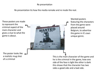 Re presentation

            Re presentation Its how the media remake and re mode the real.


                                                                      Wanted posters
These posters are made                                                featuring the characters
to represent the                                                      from the game were
criminal aspect of the                                                placed around
main character and                                                    Belgium, to advertise
gives a clue to what the                                              the game in it's own
game is about.                                                        unique genre.




The poster looks like
a realistic mug shot                                This is the main character of the game and
of a criminal                                       he is the criminal in the game, how one
                                                    side of the face is light the other is dark
                                                    this shows that the character has two
                                                    sides a good side and a bad side.
 
