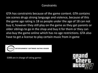 Constraints

GTA has constraints because of the game content. GTA contains
sex scenes drugs strong language and violence, because of this
the game age rating is 18 so people under the age of 18 can not
buy it, however they still play on the game as they get parents or
older siblings to go in the shop and buy it for them or they can
also buy the game online which has no age restrictions. GTA also
have to get a license to play certain music from in game




ESRB are in charge of rating games
 