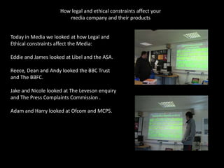 How legal and ethical constraints affect your
                        media company and their products


Today in Media we looked at how Legal and
Ethical constraints affect the Media:

Eddie and James looked at Libel and the ASA.

Reece, Dean and Andy looked the BBC Trust
and The BBFC.

Jake and Nicole looked at The Leveson enquiry
and The Press Complaints Commission .

Adam and Harry looked at Ofcom and MCPS.
 