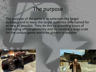 The purpose
The purpose of the game is to entertain the target
audience and to keep the target audience entertained for
as long as possible. They do this by providing hours of
interesting offline gameplay and by creating a large scale
for the unique game world for players to explore..
 