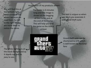 Annotation of my products advert
You will find this at          The trailer is 6 minutes
the bottom right                long and this image is
hand corner of the              shown at the begging          The text is unique so when
advert because we                of the trailer and at        you see it you associate it
read from the left              the end of the trailer.       with grand theft auto
to the right so you             This will help you find
are more likely to             the game as the title is
notice the name.                        unique



                                                               Grand theft auto can be
                                                               shortened to GTA which
                                                               is well known by Rockstar
                                                               fans
The white righting is on
the black background as
it stands out and its
easy to see.
 