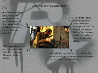 Annotation of my products advert

This shot shows how
the gun play has
evolved since the                                               This image shows
last GTA as you can                                             how the graphics
hide behind walls                                               have developed
and shoot where as                                              through out the GTA
the last GTA you                                                history the games
couldn't’t.                                                     before this one you
                                                                couldn't’t really see
                                                                things in as much
                                                                detail.

 This image shows that
 the character in the
 picture is the main                     From the Background you can tell that the
 character in the                        game is set in an urban environment as you
 game.                                   can see from the big buildings
 