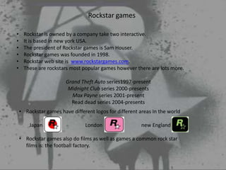 Rockstar games

•    Rockstar is owned by a company take two interactive.
•    It is based in new york USA.
•    The president of Rockstar games is Sam Houser.
•    Rockstar games was founded in 1998.
•    Rockstar web site is www.rockstargames.com.
•    These are rockstars most popular games however there are lots more.

                        Grand Theft Auto series1997-present
                         Midnight Club series 2000-presents
                          Max Payne series 2001-present
                          Read dead series 2004-presents
    • Rockstar games have different logos for different areas In the world

        Japan                   London                   new England

    • Rockstar games also do films as well as games a common rock star
      films is: the football factory.
 
