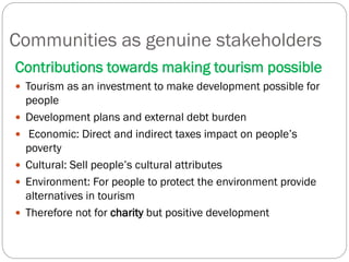 Communities as genuine stakeholders
Contributions towards making tourism possible
 Tourism as an investment to make development possible for
people
 Development plans and external debt burden
 Economic: Direct and indirect taxes impact on people’s
poverty
 Cultural: Sell people’s cultural attributes
 Environment: For people to protect the environment provide
alternatives in tourism
 Therefore not for charity but positive development
 