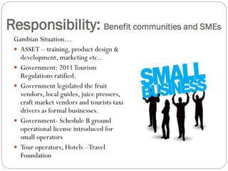 Responsibility: Benefit communities and SMEs
Gambian Situation…
 ASSET – training, product design &
development, marketing etc..
 Government: 2011Tourism
Regulations ratified.
 Government legislated the fruit
vendors, local guides, juice pressers,
craft market vendors and tourists taxi
drivers as formal businesses.
 Government- Schedule B ground
operational license introduced for
small operators
 Tour operators, Hotels –Travel
Foundation
 