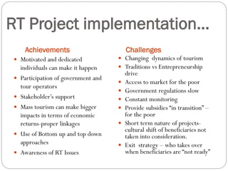RT Project implementation…
Achievements Challenges
 Motivated and dedicated
individuals can make it happen
 Participation of government and
tour operators
 Stakeholder’s support
 Mass tourism can make bigger
impacts in terms of economic
returns-proper linkages
 Use of Bottom up and top down
approaches
 Awareness of RT Issues
 Changing dynamics of tourism
 Traditions vs Entrepreneurship
drive
 Access to market for the poor
 Government regulations slow
 Constant monitoring
 Provide subsidies “in transition” –
for the poor
 Short term nature of projects-
cultural shift of beneficiaries not
taken into consideration.
 Exit strategy – who takes over
when beneficiaries are “not ready”
 