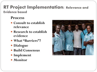 RT Project Implementation: Relevance and
Evidence based
Process
 Consult to establish
relevance
 Research to establish
evidence
 What “Barriers”?
 Dialogue
 Build Consensus
 Implement
 Monitor
 