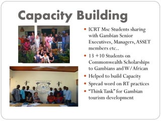 Capacity Building
 ICRT Msc Students sharing
with Gambian Senior
Executives, Managers,ASSET
members etc..
 13 +10 Students on
Commonwealth Scholarships
to Gambians andW/African
 Helped to build Capacity
 Spread word on RT practices
 “ThinkTank” for Gambian
tourism development
 