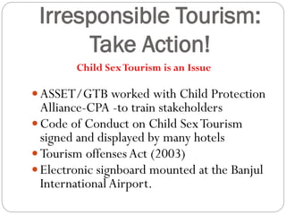 Irresponsible Tourism:
Take Action!
:- RTP/ASSET/GTA worked with Child Protection Alliance-CPA -to train stakeholderCode of C on Child Sex Tourism signed and dispmany
hoteIssued by GTA
 ASSET/GTB worked with Child Protection
Alliance-CPA -to train stakeholders
 Code of Conduct on Child SexTourism
signed and displayed by many hotels
 Tourism offensesAct (2003)
 Electronic signboard mounted at the Banjul
International Airport.
Child SexTourism is an Issue
 