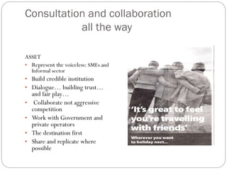 Consultation and collaboration
all the way
ASSET
• Represent the voiceless: SMEs and
Informal sector
• Build credible institution
• Dialogue… building trust…
and fair play…
• Collaborate not aggressive
competition
• Work with Government and
private operators
• The destination first
• Share and replicate where
possible
 