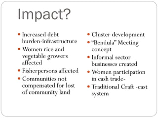 Impact?
 Increased debt
burden-infrastructure
 Women rice and
vegetable growers
affected
 Fisherpersons affected
 Communities not
compensated for lost
of community land
 Cluster development
 “Bendula” Meeting
concept
 Informal sector
businesses created
 Women participation
in cash trade-
 Traditional Craft -cast
system
 