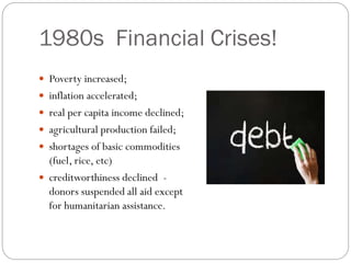 1980s Financial Crises!
 Poverty increased;
 inflation accelerated;
 real per capita income declined;
 agricultural production failed;
 shortages of basic commodities
(fuel, rice, etc)
 creditworthiness declined -
donors suspended all aid except
for humanitarian assistance.
 
