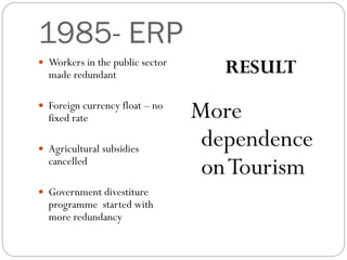 1985- ERP
 Workers in the public sector
made redundant
 Foreign currency float – no
fixed rate
 Agricultural subsidies
cancelled
 Government divestiture
programme started with
more redundancy
RESULT
More
dependence
onTourism
 