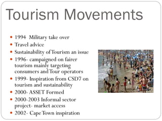 Tourism Movements
 1994 Military take over
 Travel advice
 Sustainability ofTourism an issue
 1996- campaigned on fairer
tourism mainly targeting
consumers andTour operators
 1999- Inspiration from CSD7 on
tourism and sustainability
 2000- ASSET Formed
 2000-2003 Informal sector
project- market access
 2002- CapeTown inspiration
 