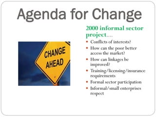 Agenda for Change
2000 informal sector
project….
 Conflicts of interests?
 How can the poor better
access the market?
 How can linkages be
improved?
 Training/licensing/insurance
requirements
 Formal sector participation
 Informal/small enterprises
respect
 