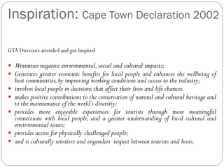 Inspiration: Cape Town Declaration 2002
GTA Directors attended and got Inspired
 Minimises negative environmental,social and cultural impacts;
 Generates greater economic benefits for local people and enhances the wellbeing of
host communities,by improving working conditions and access to the industry;
 involves local people in decisions that affect their lives and life chances.
 makes positive contributions to the conservation of natural and cultural heritage and
to the maintenance of the world’s diversity;
 provides more enjoyable experiences for tourists through more meaningful
connections with local people, and a greater understanding of local cultural and
environmental issues;
 provides access for physically challenged people;
 and is culturally sensitive and engenders respect between tourists and hosts.
 