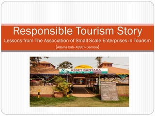 A
Responsible Tourism Story
Lessons from The Association of Small Scale Enterprises in Tourism
(Adama Bah- ASSET- Gambia)
 