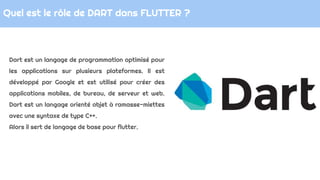Quel est le rôle de DART dans FLUTTER ?
Dart est un langage de programmation optimisé pour
les applications sur plusieurs ...