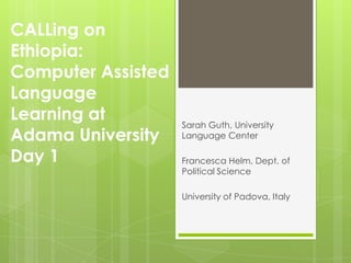 CALLing on
Ethiopia:
Computer Assisted
Language
Learning at         Sarah Guth, University
Adama University    Language Center

Day 1               Francesca Helm, Dept. of
                    Political Science

                    University of Padova, Italy
 