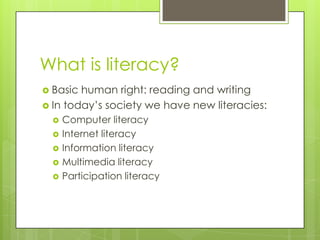 What is literacy?
 Basic human right: reading and writing
 In today‟s society we have new literacies:
     Computer literacy
     Internet literacy
     Information literacy
     Multimedia literacy
     Participation literacy
 