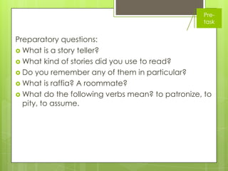 Pre-
                                                 task


Preparatory questions:
 What is a story teller?
 What kind of stories did you use to read?
 Do you remember any of them in particular?
 What is raffia? A roommate?
 What do the following verbs mean? to patronize, to
  pity, to assume.
 