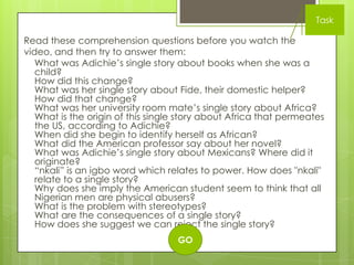 Task

Read these comprehension questions before you watch the
video, and then try to answer them:
   What was Adichie‟s single story about books when she was a
   child?
   How did this change?
   What was her single story about Fide, their domestic helper?
   How did that change?
   What was her university room mate‟s single story about Africa?
   What is the origin of this single story about Africa that permeates
   the US, according to Adichie?
   When did she begin to identify herself as African?
   What did the American professor say about her novel?
   What was Adichie‟s single story about Mexicans? Where did it
   originate?
   “nkali” is an igbo word which relates to power. How does "nkali"
   relate to a single story?
   Why does she imply the American student seem to think that all
   Nigerian men are physical abusers?
   What is the problem with stereotypes?
   What are the consequences of a single story?
   How does she suggest we can reject the single story?
                                   GO
 