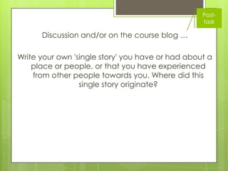 Post-
                                                  task

      Discussion and/or on the course blog …

Write your own 'single story' you have or had about a
    place or people, or that you have experienced
    from other people towards you. Where did this
                 single story originate?
 