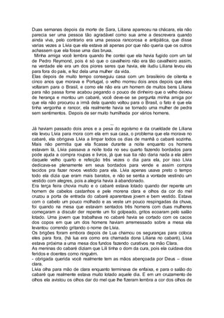 Duas semanas depois da morte de Sara, Liliana apareceu na chácara, ela não
parecia ser uma pessoa tão agradável como sua ame a descrevera quando
ainda viva, pelo contrario era uma pessoa rancorosa e antipática, que disse
varias vezes a Lívia que ela estava ali apenas por que não queria que os outros
achassem que ela fosse uma das bruxa.
Minha amiga você lembra quando lhe contei que ela havia fugido com um tal
de Pedro Reymond, pois é só que o cavalheiro não era tão cavalheiro assim,
na verdade ele era um dos piores seres que havia, ele iludiu Liliana levou ela
para fora do país, e fez dela uma mulher da vida.
Elas depois de muito tempo conseguiu casa com um brasileiro de oitenta e
cinco anos que morava e Portugal, o velho morreu dois anos depois que eles
voltaram para o Brasil, e como ele não era um homem de muitos bens Liliana
para não passa fome acabou pegando o pouco de dinheiro que o velho deixou
de herança e montou um cabaré, você deve-se se pergunta minha amiga por
que ela não procurou a irmã dela quando voltou para o Brasil, o fato é que ela
tinha vergonha e rancor, ela realmente havia se tornado uma mulher de pedra
sem sentimentos. Depois de ser muito humilhada por vários homens.
...
Já haviam passado dois anos e a pesa do egoísmo e da crueldade de Liliana
ela levou Lívia para mora com ela em sua casa, o problema que ela morava no
cabaré, ela obrigava Lívia a limpar todos os dias de manhã o cabaré sozinha.
Mais não permitia que ela ficasse durante a noite enquanto os homens
estavam lá, Lívia passava a noite toda no seu quarto fazendo bordados para
pode ajuda a compra roupas e livros, já que sua tia não daria nada a ela além
daquele velho quarto e refeição três vezes o dia para ela, por isso Lívia
dedicava-se plenamente em seus bordados para vende e assim compra
tecidos pra fazer novos vestido para ela. Lívia apenas usava preto o tempo
todo ela dizia que eram mais baratos, e não se sentia a vontade vestindo um
vestido com alegres, pois a alegria havia à abandonado.
Era terça feira chovia muito e o cabaré estava lotado quando der repente um
homem de cabelos castanhos e pele morena clara e olhos da cor do mel
cruzou a porta de entrada do cabaré aparentava jovem e bem vestido. Estava
com o cabelo um pouco molhado e as veste um pouco respingadas da chuva,
foi quando na mesa que estavam sentados três homens com duas mulheres
começaram a discutir der repente um foi golpeado, gritos ecoaram pelo salão
lotado. Uma jovem que trabalhava no cabaré havia se cortado com os cacos
dos copos em que um dos homens haviam arremessado sobre a mesa ela
levantou correndo gritando o nome de Lívia.
Os brigões foram embora depois de Lua chamou os seguranças para coloca
eles para fora, (há lua era como era chamada dona Liliana no cabaré), Lívia
estava próxima a uma mesa dos fundos fazendo curativos na mão Clara.
As meninas do cabaré diziam que Lili tinha o dom da cura, pois ela cuidava dos
feridos e doentes como ninguém.
- obrigada querida você realmente tem as mãos abençoada por Deus – disse
clara.
Lívia olha para mão de clara enquanto terminava de enfaixa, e para o salão do
cabaré que realmente estava muito lotado aquele dia. E em um cruzamento de
olhos ela avistou os olhos dar do mel que lhe fizeram lembra a cor dos olhos de
 