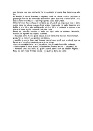 sua boneca que seu pai havia lhe presenteado em uma das viagem que ele
fez.
O homem já estava tomando a segunda dose de uísque quando percebeu a
presença de Lívia do outro lado do salão os olhos dos dois se cruzaram e Lívia
rapidamente levantou-se e se dirigiu para a saída dos fundos.
O homem que havia chegado embaixo da chuva já se preparava para ir para
quinta dose de uísque quando Lívia entrou novamente no salão trazendo um
balde e um vidro, ela rapidamente abril o vidro e começou a passar uma
pomada sobre alguns cortes no braço de clara.
Dona lua passava próxima a mesa do rapaz com os cabelos castanhos,
quando dê repente ele segurou sua mão.
- desculpe como Fasso para passa a noite com uma de suas funcionarias? –
perguntou o homem que parecia atordoado,
- querido e só me dizer qual dessas jovens lindas você que se diverti que eu
lhe arrumo o melhor quarto desse anto de prazer,
- eu quero aquela dama - apontou ele na direção onde havia três mulheres.
- qual daquela lá a que acabou de sofrer um corte ou a ruiva?- perguntou ela
- nenhuma uma das duas, eu quero aquela dama com os cabelos negros –
falou ele com muita firmeza na voz – eu quero a dama de preto.
 