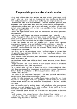 E o pesadelo pode acaba virando sonho
- bom você esta se referindo – a moça que esta fazendo curativos na loira é
isso? – falou ela – sinto muito em decepciona-lo mais ela não esta disponível,
mais você pode escolher qualquer outra eu lhe faço ate um preço razoável.
- eu não quero outra ou é ela ou nenhuma – falou ele de forma grosseira já se
levantando – me diga quando você cobra por cada noite com suas meninas?
- são duzentos. muitos falam que e caro mais aqui e um cabaré refinado com
as mais belas moças para servir os mais bens sucedidos homens dessa cidade
– falou ela orgulhosamente.
- então me diga quantas moças você tem trabalhando pra você? –perguntou
ele novamente.
- são vinte no total. Mais por que esta me perguntando isso. - falou ela.
- então lhe pagarei vinte e cinco mil para passa a noite com aquela mulher,
pense bem vai ganhar em uma noite o que você faria em meses. – falou ele
pegando um dinheiro que estava em seu bolso e direcionando a ela.
- mais meu senhor por que justo aquela moça? Temos tantas meninas
encantadoras. Aquela e nova aqui e não tem muita experiência. – falou ela.
- então, por favor, quanto custa às bebidas – perguntou ele ao garçom - já
estou indo, me disseram que esse era o melhor cabaré, mais na verdade é
uma decepção. – disse ele.
- por favor, senhor não se estresse posso lhe oferece todas as moças. Mais
não permitirei que você saia falando mal do meu maravilhoso cabaré. – falou
ela tentado convence ele.
- eu já disse eu quero apenas ela, esta entendendo. - dessa vez ele apontava e
fitava os olhos em Lívia.
Lua direcionou o olhar para a Lívia, e depois para o homem e fez que não com
a cabeça.
- Pago cinquenta – ele tirou o dinheiro de outro bolso e colocou os dois bolos
de dinheiro sobre a mesa onde eles estavam.
Ela olhou para Lívia outra vez e para o dinheiro, e resmungou alguma coisa,
mais disse que estava feito ele passaria uma noite com a moça. Ela colocou o
dinheiro dentro de uma bolsa e se direcionou para aonde estava Lívia.
- venha Lívia – falou ela.
Lívia seguia a sua tia quando chegaram a uma porta grande e avermelhada,
lua pegou uma chave de dentro da bolsa e entrou.
- venha vivi entre, eu quero que escolha alguns desses vestido eles são novos
meu marido comprou para mim ainda quando ele era vivo mais nunca usei eles
ficam curto em mim eu sou alta, e em você ficara perfeito. – falou ela - escolha
um e vista.
Lívia não queria escolher vestido algum, mais obedeceu a tia sem amenos
pergunta o porquê daquilo, no fim Lívia escolheu o único vestido preto que
havia ali era lindo com rendas e bordados.
Pouco depois de quinze minutos sua tia entrou com uma garrafa de vinho na
mão.
- você passara a noite com um homem – disse ela com frieza e calma.
- como?...eu não estou entendendo como assim passa a noite com um
homem?- perguntou Lívia já chorando.
 