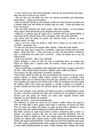 - é isso mesmo que você está pensando, você vai ter sua primeira noite hoje –
falou ela com um tom de voz irônica.
- não, eu não vou me deita com nem um homem pervertido que frequentam
esse inferno. – dessa vez ela gritava.
- bom é você que decide ou você passa a noite com esse homem ou casar com
a aquele velho que vem todas as quintas aqui em casa. - disse ela dessa vez
com a voz brava.
- não vou fazer nenhuma das duas coisas.- falou ela irritada – eu vou embora
daqui agora- disse ela furiosa já se dirigindo para sair do quarto.
- então vá. A pessoa que vai casar com o coronel será sua querida Marta, é
uma pena ela ter apenas treze anos e casasse- falou ela quase gritando.
Lívia parou bem na saída do quarto, ela chorava muito, e deixou os seus
joelhos caírem no chão.
- isso é um sim, você vai passa a noite com o rapaz ou vai casar com o
coronel? – perguntou ela.
- eu não vou me casar com aquele velho nojento.- disse ela entre dentes.
- então que dizer que o rapaz foi o escolhido, muito boa escolha ele é um belo
rapaz. - disse ela rindo. – mais uma coisa se você me fazer perde o cliente eu
faço o casamento da marta com o coronel. – disse ela dessa vez a sua voz
estava seria.
- você é um demônio - falou Lívia chorando.
Liliana entregou o vinho na mão de Lívia e direcionou ela a um quarto que
ficava de frente para o quarto onde ela dormia, Liliana disse a Lívia que
batesse na porta.
- bata na porta logo o cavalheiro esta esperando pela noite, e pagou muito bem
por ela. – falou ela já saindo do local e voltando para o salão do cabaré.
Lívia pensou em fugi mais então se lembrou de Marta.
Cara amiga, Marta era filha de uma ex-prostituta que morrera no dia em que a
menina nasceu, e desde então Liliana mandou ela para o convento, mais
sempre falava que ia manda busca ela para que casasse com o coronel que
vivia dizendo que pagaria uma fortuna pela a filha da prostituta mais bem paga
da cidade. Mais Lívia dizia que ajudaria a manter a Marta no convento e
sempre visitava ela nos finais de semana desde que tinha ido mora com sua
tia.
Lívia criou coragem e deu apenas uma batida na porta e imediatamente à porta
se abriu, Lívia ficou surpresa em sabe que o homem era na verdade o mesmo
homem que ela jurava ver ternura nos olhos dele naquela mesma noite
enquanto os seus olhares se cruzaram.
- entre, por favor – disse ele educadamente.
Ela continuou na porta por cerca de um minuto e então entrou, ele pegou o
vinho da mão dela e abriu, pegou duas taças e derramou um pouco do vinho
tinto em cada uma delas. Ele bebeu um gole da taça dele e ofereceu a outra
taça para Lívia que apenas balançou a cabeça afirmando que não.
Ele então colocou as duas taças sobre a mesa e direcionou ate a porta e a
trancou, vivi agora chorava, ele veio por traz toucando levemente com as
pontas do dedo o cabelo de Lívia que estava preso, ele levemente puxou o
grampo do cabelo dela, depois parou e então direcionou-se para frente dela
aonde ele ergueu delicadamente o rosto dela que escorriam lagrimas sem para
ele então beijou cuidadosamente cada quanto da bochecha dela, e aproximou
o corpo dele cuidadosamente do dela, e então abraçou ela e afogou seu rosto
 