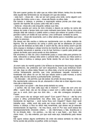 Ela sem querer gostou do calor que as mãos dele tinham, tentou tira da mente
dela aquele fato lembrando-se da situação em que ela estava.
- esta bem – disse ele – não vai ser ruim passa uma noite, como alguém com
os olhos tão lindos como o seu – disse ele fitando os olhos dela.
Ela baixou a cabeça, e prendeu a respiração estava pronta pra dizer algo,
quando der repente ele a puxou pela mão ate a cama.
- deite-se - disse ele a ela enquanto soltava sua mão.
Ela ficou parada por cerca de dois minutos e depois se sentou na cama ele
estava de costa o tempo todo com rosto inclinado para baixo. Ele se virou para
direção dela ele colocou o paletó sobre a mesa que estava no quarto e tirou a
gravata e abriu um botão de sua camisa. Lívia continuava sentada na cama.
- deite-se – disse ele novamente, com o olhar atento para o medalhão que Lívia
usava no pescoço.
Ela dessa vez não excitou e deitou-se rapidamente com os olhos repletos de
lagrima. Ele se aproximou da cama e pediu que ela se afastasse um pouco
para que ele deitasse ao lado dela. E assim ela fez, ele se deitou assim que ela
abriu espaço e desligou o abajur encima da mesinha ao lado da cama, o quarto
de repente escureceu e apenas a luz do luar iluminou o quarto pela janela que
estava de frente para cama aonde os dois deitaram.
Ele encontrou a mão de Lívia e levemente puxou o corpo dela para próximo do
dele, colocando a cabeça dela sobre o peitoral dele, colocou as mãos sobre a
costa dela e inclinou a cabeça para frente dando lhe um leve beijo sobre a
testa.
...
Já eram sete da manhã quando Lívia tentava se desprende dos braços daquele
desconhecido, ela pretendia sair sem desperta-lo, mais suas tentativas foram
em vão, logo os olhos deles fitavam os olhos dela, a luz do sol que atravessa a
cortina transparente permitiu que Lívia percebesse naquele momento a
tonalidade dos olhos da cor de mel que reluzia sobre a pele morena, e como
aquele olha era tão sereno e profundamente carinhoso.
- me desculpe – ele permitiu que ela saísse da prisão de seus braços.
Ela rapidamente colocou-se de pé, abaixando o olhar ela ia dizer alguma coisa,
mais ele a interrompeu.
- você pode ir se quiser – ele disse ainda deitado na cama.
- o senhor, não vai mais volta aqui não é mesmo? – disse ela com uma voz
aflita – quero dizer, ela vai me obriga a casar com o velho nojento, se soube
que eu e você...,bom que nos dois não... – ele não conseguia completa a
Fraser.
- como assim ela vai obrigar você casar? Com quem? Pera ai – ele fez uma
pausa e olhou profundamente nos olhos dela, que já estavam prestes a
transborda de lagrimas – você nunca ficou com ninguém? Quero dizer você
trabalha aqui... então você não pode ser moça ainda, não e mesmo? – ele
baixou a cabeça, e fitou os olhos nela novamente, que dessa vez já estavam
transbordando de lagrimas – há meu Deus, você é! Por isso você estava tão
desesperadamente chorando ontem... – ele interrompeu a fala, levantou-se e
foi na direção dela - me perdoa..., eu não sei o que fazer..., por favor, não
chore mais... Eu não entendo, por que você esta aqui, trabalhando justo nesse
lugar.
Ele agora estava alguns centímetros de onde ela estava sentada no chão de
forma aonde ela prendia os joelhos entre os braços.
 