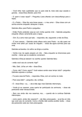 - Você tinha mais qualidades que eu para esta lá, mais esta aqui casada e
gravida. - disse Elisa olhando para irmã.
- E quem é esse rapaz? – Perguntou Liana olhando com desconfiança para o
rapaz.
- E o Pedro – Elisa fez uma breve pausa – o meu amor – Elisa disse com um
sorriso enorme enquanto abraçava o rapaz.
Gabriela olhou para Pedro e perguntou:
- Então Pedro pretende casa-se com minha querida irmã – Gabriela perguntou
enquanto olhava seriamente para o rapaz.
- Sim. Eu a amo mais que tudo. – respondeu ele, segurando a mão de Elisa.
- É bom mesmo, - Gabriela ainda olhava serio para Pedro - eu não quero ver
minha irmã sofrer por causa de ninguém. – disse ela agora sorrindo para sua
irmã.
Gabriela se levantou do sofá e se dirigiu a cozinha.
- Venha Lisa me ajude prepara um chá. – falou enquanto se direcionava para
cozinha – deixe que os cavaleiros conversem.
Gabriela e Elisa já estavam na cozinha quando Gabriela falou:
- então você saiu do convento hoje?
- Não, Gabi. Já faz um mês – disse Elisa.
- Como não? Como assim? Você estava aonde esse tempo todo?- perguntou
Gabriela surpresa e confusa.
- Fui para casa de Pedro. – respondeu Elisa, com um sorriso no rosto.
- Para casa dele? – perguntou ela, confusa.
- É – disse Elisa – eu... – ela ia fala algo mais Gabriela interrompeu.
- Vocês já se casaram, poxa queria ter participado da cerimonia. – disse ela
parecendo estar decepcionada.
- Bem nos ainda não nos casamos, nos... – quando ela ia continua Gabriela
interrompeu.
- como assim, ainda não casaram? – ela falou preocupada – se já faz um mês
que você saiu do convento. Como a família dele aceitou acolher vocês. – disse
ela parecendo cada vez mais preocupada.
 